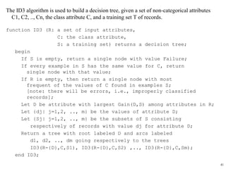 41
The ID3 algorithm is used to build a decision tree, given a set of non-categorical attributes
C1, C2, .., Cn, the class attribute C, and a training set T of records.
function ID3 (R: a set of input attributes,
C: the class attribute,
S: a training set) returns a decision tree;
begin
If S is empty, return a single node with value Failure;
If every example in S has the same value for C, return
single node with that value;
If R is empty, then return a single node with most
frequent of the values of C found in examples S;
[note: there will be errors, i.e., improperly classified
records];
Let D be attribute with largest Gain(D,S) among attributes in R;
Let {dj| j=1,2, .., m} be the values of attribute D;
Let {Sj| j=1,2, .., m} be the subsets of S consisting
respectively of records with value dj for attribute D;
Return a tree with root labeled D and arcs labeled
d1, d2, .., dm going respectively to the trees
ID3(R-{D},C,S1), ID3(R-{D},C,S2) ,.., ID3(R-{D},C,Sm);
end ID3;
 