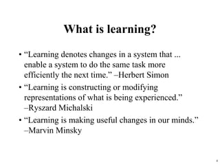 4
What is learning?
• “Learning denotes changes in a system that ...
enable a system to do the same task more
efficiently the next time.” –Herbert Simon
• “Learning is constructing or modifying
representations of what is being experienced.”
–Ryszard Michalski
• “Learning is making useful changes in our minds.”
–Marvin Minsky
 