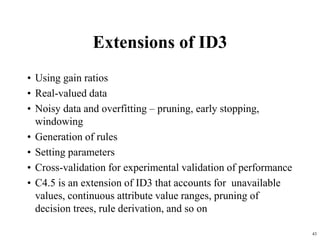 43
Extensions of ID3
• Using gain ratios
• Real-valued data
• Noisy data and overfitting – pruning, early stopping,
windowing
• Generation of rules
• Setting parameters
• Cross-validation for experimental validation of performance
• C4.5 is an extension of ID3 that accounts for unavailable
values, continuous attribute value ranges, pruning of
decision trees, rule derivation, and so on
 
