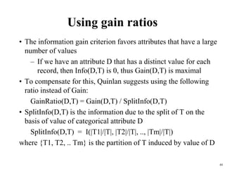 44
Using gain ratios
• The information gain criterion favors attributes that have a large
number of values
– If we have an attribute D that has a distinct value for each
record, then Info(D,T) is 0, thus Gain(D,T) is maximal
• To compensate for this, Quinlan suggests using the following
ratio instead of Gain:
GainRatio(D,T) = Gain(D,T) / SplitInfo(D,T)
• SplitInfo(D,T) is the information due to the split of T on the
basis of value of categorical attribute D
SplitInfo(D,T) = I(|T1|/|T|, |T2|/|T|, .., |Tm|/|T|)
where {T1, T2, .. Tm} is the partition of T induced by value of D
 