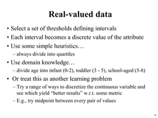 46
Real-valued data
• Select a set of thresholds defining intervals
• Each interval becomes a discrete value of the attribute
• Use some simple heuristics…
– always divide into quartiles
• Use domain knowledge…
– divide age into infant (0-2), toddler (3 - 5), school-aged (5-8)
• Or treat this as another learning problem
– Try a range of ways to discretize the continuous variable and
see which yield “better results” w.r.t. some metric
– E.g., try midpoint between every pair of values
 