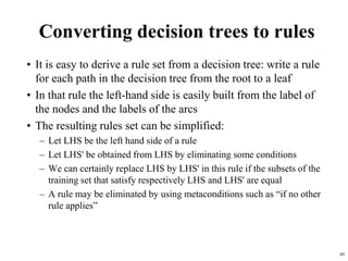49
Converting decision trees to rules
• It is easy to derive a rule set from a decision tree: write a rule
for each path in the decision tree from the root to a leaf
• In that rule the left-hand side is easily built from the label of
the nodes and the labels of the arcs
• The resulting rules set can be simplified:
– Let LHS be the left hand side of a rule
– Let LHS' be obtained from LHS by eliminating some conditions
– We can certainly replace LHS by LHS' in this rule if the subsets of the
training set that satisfy respectively LHS and LHS' are equal
– A rule may be eliminated by using metaconditions such as “if no other
rule applies”
 