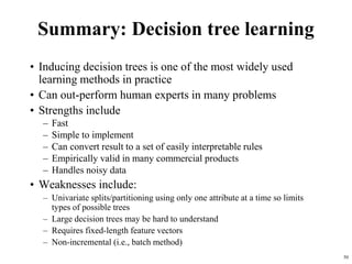 50
Summary: Decision tree learning
• Inducing decision trees is one of the most widely used
learning methods in practice
• Can out-perform human experts in many problems
• Strengths include
– Fast
– Simple to implement
– Can convert result to a set of easily interpretable rules
– Empirically valid in many commercial products
– Handles noisy data
• Weaknesses include:
– Univariate splits/partitioning using only one attribute at a time so limits
types of possible trees
– Large decision trees may be hard to understand
– Requires fixed-length feature vectors
– Non-incremental (i.e., batch method)
 