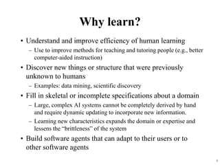 5
Why learn?
• Understand and improve efficiency of human learning
– Use to improve methods for teaching and tutoring people (e.g., better
computer-aided instruction)
• Discover new things or structure that were previously
unknown to humans
– Examples: data mining, scientific discovery
• Fill in skeletal or incomplete specifications about a domain
– Large, complex AI systems cannot be completely derived by hand
and require dynamic updating to incorporate new information.
– Learning new characteristics expands the domain or expertise and
lessens the “brittleness” of the system
• Build software agents that can adapt to their users or to
other software agents
 