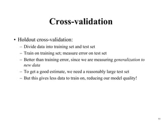 Cross-validation
• Holdout cross-validation:
– Divide data into training set and test set
– Train on training set; measure error on test set
– Better than training error, since we are measuring generalization to
new data
– To get a good estimate, we need a reasonably large test set
– But this gives less data to train on, reducing our model quality!
53
 