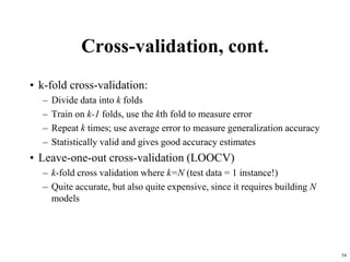 Cross-validation, cont.
• k-fold cross-validation:
– Divide data into k folds
– Train on k-1 folds, use the kth fold to measure error
– Repeat k times; use average error to measure generalization accuracy
– Statistically valid and gives good accuracy estimates
• Leave-one-out cross-validation (LOOCV)
– k-fold cross validation where k=N (test data = 1 instance!)
– Quite accurate, but also quite expensive, since it requires building N
models
54
 