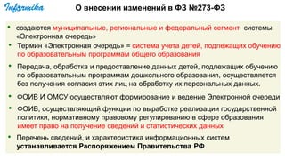 О внесении изменений в ФЗ №273-ФЗ
• создаются муниципальные, региональные и федеральный сегмент системы
«Электронная очередь»
• Термин «Электронная очередь» = система учета детей, подлежащих обучению
по образовательным программам общего образования
• ФОИВ И ОМСУ осуществляют формирование и ведение Электронной очереди
• ФОИВ, осуществляющий функции по выработке реализации государственной
политики, нормативному правовому регулированию в сфере образования
имеет право на получение сведений и статистических данных
• Перечень сведений, и характеристика информационных систем
устанавливается Распоряжением Правительства РФ
• Передача, обработка и предоставление данных детей, подлежащих обучению
по образовательным программам дошкольного образования, осуществляется
без получения согласия этих лиц на обработку их персональных данных.
 