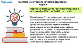 Поручения Президента Российской Федерации
от 5 декабря 2014 г. № Пр-2821, п.1, п/п 9
Минобрнауки России, совместно с автономной
некоммерческой организацией «Агентство
стратегических инициатив по продвижению новых
проектов» необходимо создать систему
мониторинга качества подготовки кадров,
установив, что одним из критериев качества такой
подготовки являются результаты участия
региональных и отраслевых команд в
национальных чемпионатах профессионального
мастерства, в том числе в национальном
чемпионате Ворлдскиллс Россия.
Система мониторинга качества подготовки
кадров
 