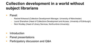Collection development in a world without
subject librarians
 Panel:
– Rachel Kirkwood (Collection Development Manager, University of Manchester)
– Laura Shanahan (Head of Collections Development and Access, University of Edinburgh)
– Nick Woolley (Head of Library Services, Northumbria University)
 Introduction
 Panel presentations
 Participatory discussion and Q&A
 