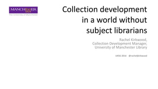 Collection development
in a world without
subject librarians
Rachel Kirkwood,
Collection Development Manager,
University of Manchester Library
UKSG 2016 @racheljkirkwood
 