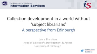 Collection development in a world without
‘subject librarians’
Laura Shanahan
Head of Collections Development & Access
University of Edinburgh
A perspective from Edinburgh
 