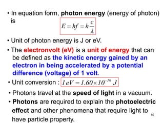 10
• Photons travel at the speed of light in a vacuum.
• Photons are required to explain the photoelectric
effect and other phenomena that require light to
have particle property.
• In equation form, photon energy (energy of photon)
is c
hhfE
• Unit of photon energy is J or eV.
• The electronvolt (eV) is a unit of energy that can
be defined as the kinetic energy gained by an
electron in being accelerated by a potential
difference (voltage) of 1 volt.
• Unit conversion : J10601eV1 19
.
 