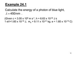 11
Example 24.1
Calculate the energy of a photon of blue light,
.nm450
(Given c = 3.00 x 108 m s-1, h = 6.63 x 10-34 J s
1 eV=1.60 x 10-19 J, me = 9.11 x 10-31 kg, e = 1.60 x 10-19 C)
 