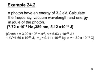 12
Example 24.2
A photon have an energy of 3.2 eV. Calculate
the frequency, vacuum wavelength and energy
in joule of the photon.
(7.72 x 1014 Hz ,389 nm, 5.12 x10-19 J)
(Given c = 3.00 x 108 m s-1, h = 6.63 x 10-34 J s
1 eV=1.60 x 10-19 J, me = 9.11 x 10-31 kg, e = 1.60 x 10-19 C)
 