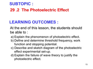 13
29 .2 The Photoelectric Effect
SUBTOPIC :
LEARNING OUTCOMES :
At the end of this lesson, the students should
be able to :
a) Explain the phenomenon of photoelectric effect.
b) Define and determine threshold frequency, work
function and stopping potential.
c) Describe and sketch diagram of the photoelectric
effect experimental set-up.
d) Explain the failure of wave theory to justify the
photoelectric effect.
 
