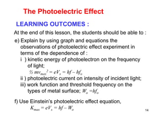 14
LEARNING OUTCOMES :
At the end of this lesson, the students should be able to :
e) Explain by using graph and equations the
observations of photoelectric effect experiment in
terms of the dependence of :
i ) kinetic energy of photoelectron on the frequency
of light;
½ mvmax
2 = eVs = hf – hfo
ii ) photoelectric current on intensity of incident light;
iii) work function and threshold frequency on the
types of metal surface; Wo =hfo
f) Use Einstein’s photoelectric effect equation,
Kmax = eVs = hf – Wo
The Photoelectric Effect
 
