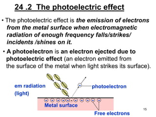 15
24 .2 The photoelectric effect
• The photoelectric effect is the emission of electrons
from the metal surface when electromagnetic
radiation of enough frequency falls/strikes/
incidents /shines on it.
• A photoelectron is an electron ejected due to
photoelectric effect (an electron emitted from
the surface of the metal when light strikes its surface).
-em radiation
(light)
photoelectron
- - - - - - - - - -
Metal surface
Free electrons
-
 