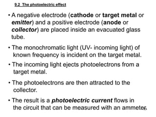 17
9.2 The photoelectric effect
• A negative electrode (cathode or target metal or
emitter) and a positive electrode (anode or
collector) are placed inside an evacuated glass
tube.
• The monochromatic light (UV- incoming light) of
known frequency is incident on the target metal.
• The incoming light ejects photoelectrons from a
target metal.
• The photoelectrons are then attracted to the
collector.
• The result is a photoelectric current flows in
the circuit that can be measured with an ammeter.
 