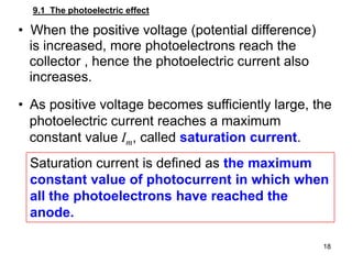 18
• When the positive voltage (potential difference)
is increased, more photoelectrons reach the
collector , hence the photoelectric current also
increases.
• As positive voltage becomes sufficiently large, the
photoelectric current reaches a maximum
constant value Im, called saturation current.
9.1 The photoelectric effect
Saturation current is defined as the maximum
constant value of photocurrent in which when
all the photoelectrons have reached the
anode.
 
