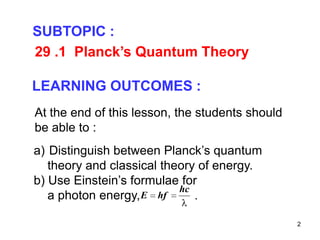 2
29 .1 Planck’s Quantum Theory
SUBTOPIC :
LEARNING OUTCOMES :
a) Distinguish between Planck’s quantum
theory and classical theory of energy.
b) Use Einstein’s formulae for
a photon energy, .
At the end of this lesson, the students should
be able to :
hc
E hf
 