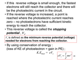 20
• If this reverse voltage is small enough, the fastest
electrons will still reach the collector and there will
be the photoelectric current in the circuit.
• If the reverse voltage is increased, a point is
reached where the photoelectric current reaches
zero – no photoelectrons have sufficient kinetic
energy to reach the collector.
• This reverse voltage is called the stopping
potential , Vs.
Vs is defined as the minimum reverse potential (voltage)
needed for electrons from reaching the collector.
• By using conservation of energy :
(loss of KE of photoelectron = gain in PE) ;
K.Emax = eVs 2
s mv
2
1
eV
 
