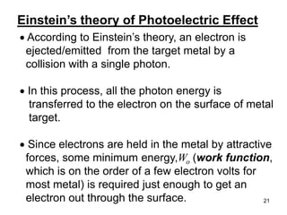 21
According to Einstein’s theory, an electron is
ejected/emitted from the target metal by a
collision with a single photon.
In this process, all the photon energy is
transferred to the electron on the surface of metal
target.
Since electrons are held in the metal by attractive
forces, some minimum energy,Wo (work function,
which is on the order of a few electron volts for
most metal) is required just enough to get an
electron out through the surface.
Einstein’s theory of Photoelectric Effect
 
