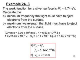 26
Example 24 .3
The work function for a silver surface is Wo = 4.74 eV.
Calculate the
a) minimum frequency that light must have to eject
electrons from the surface.
b) maximum wavelength that light must have to eject
electrons from the surface.
nmb)
Hz1.14x10
a)
15
263o
o
oo
f
hfW
(Given c = 3.00 x 108 m s-1, h = 6.63 x 10-34 J s
1 eV=1.60 x 10-19 J, me = 9.11 x 10-31 kg, e = 1.60 x 10-19 C)
 