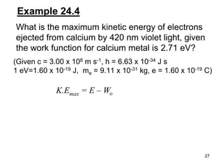 27
Example 24.4
What is the maximum kinetic energy of electrons
ejected from calcium by 420 nm violet light, given
the work function for calcium metal is 2.71 eV?
K.Emax = E – Wo
(Given c = 3.00 x 108 m s-1, h = 6.63 x 10-34 J s
1 eV=1.60 x 10-19 J, me = 9.11 x 10-31 kg, e = 1.60 x 10-19 C)
 