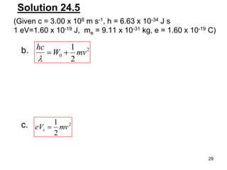 29
Solution 24.5
b. 2
0
2
1
mvW
hc
2
2
1
mveVs
c.
(Given c = 3.00 x 108 m s-1, h = 6.63 x 10-34 J s
1 eV=1.60 x 10-19 J, me = 9.11 x 10-31 kg, e = 1.60 x 10-19 C)
 