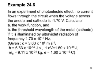 30
In an experiment of photoelectric effect, no current
flows through the circuit when the voltage across
the anode and cathode is -1.70 V. Calculate
a. the work function, and
b. the threshold wavelength of the metal (cathode)
if it is illuminated by ultraviolet radiation of
frequency 1.70 x 1015 Hz.
(Given : c = 3.00 x 108 m s-1,
h = 6.63 x 10-34 J s , 1 eV=1.60 x 10-19 J,
me = 9.11 x 10-31 kg, e = 1.60 x 10-19 C)
Example 24.6
 