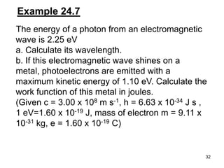 32
Example 24.7
The energy of a photon from an electromagnetic
wave is 2.25 eV
a. Calculate its wavelength.
b. If this electromagnetic wave shines on a
metal, photoelectrons are emitted with a
maximum kinetic energy of 1.10 eV. Calculate the
work function of this metal in joules.
(Given c = 3.00 x 108 m s-1, h = 6.63 x 10-34 J s ,
1 eV=1.60 x 10-19 J, mass of electron m = 9.11 x
10-31 kg, e = 1.60 x 10-19 C)
 