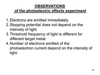 43
OBSERVATIONS
of the photoelectric effects experiment
1.Electrons are emitted immediately
2.Stopping potential does not depend on the
intensity of light.
3.Threshold frequency of light is different for
different target metal.
4.Number of electrons emitted of the
photoelectron current depend on the intensity of
light.
 
