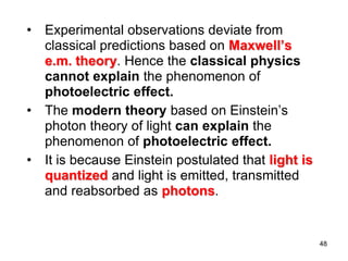 48
• Experimental observations deviate from
classical predictions based on Maxwell’s
e.m. theory. Hence the classical physics
cannot explain the phenomenon of
photoelectric effect.
• The modern theory based on Einstein’s
photon theory of light can explain the
phenomenon of photoelectric effect.
• It is because Einstein postulated that light is
quantized and light is emitted, transmitted
and reabsorbed as photons.
 