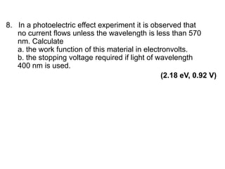 8. In a photoelectric effect experiment it is observed that
no current flows unless the wavelength is less than 570
nm. Calculate
a. the work function of this material in electronvolts.
b. the stopping voltage required if light of wavelength
400 nm is used.
(2.18 eV, 0.92 V)
 