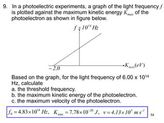54
9. In a photoelectric experiments, a graph of the light frequency f
is plotted against the maximum kinetic energy Kmax of the
photoelectron as shown in figure below.
Based on the graph, for the light frequency of 6.00 x 1014
Hz, calculate
a. the threshold frequency.
b. the maximum kinetic energy of the photoelectron.
c. the maximum velocity of the photoelectron.
Hz10f 14
02.
)(max eVK
,1083.4 14
0 Hzf ,1078.7 20
max JK 1-5
sm10134v .
 