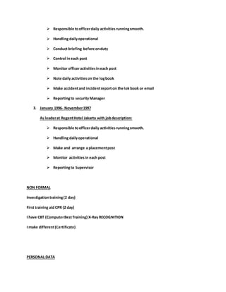  Responsible toofficerdaily activitiesrunningsmooth.
 Handling dailyoperational
 Conduct briefing before onduty
 Control ineach post
 Monitor officeractivitiesineach post
 Note daily activitieson the logbook
 Make accidentand incidentreport on the lok book or email
 Reportingto securityManager
3. January 1996- November1997
As leaderat RegentHotel Jakarta with jobdescription:
 Responsible toofficerdaily activitiesrunningsmooth.
 Handling dailyoperational
 Make and arrange a placementpost
 Monitor activitiesin each post
 Reportingto Supervisor
NON FORMAL
Investigationtraining(2 day)
First training aid CPR (2 day)
I have CBT (ComputerBestTraining) X-Ray RECOGNITION
I make different(Certificate)
PERSONAL DATA
 