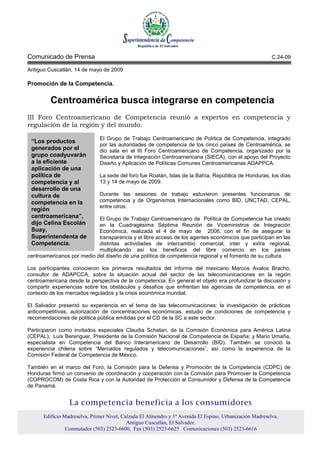 Comunicado de Prensa                                                                                      C.24-09

Antiguo Cuscatlán, 14 de mayo de 2009

Promoción de la Competencia.

         Centroamérica busca integrarse en competencia
III Foro Centroamericano de Competencia reunió a expertos en competencia y
regulación de la región y del mundo.

                              El Grupo de Trabajo Centroamericano de Política de Competencia, integrado
 “Los productos
                              por las autoridades de competencia de los cinco países de Centroamérica, se
 generados por el             dio sala en el III Foro Centroamericano de Competencia, organizado por la
 grupo coadyuvarán            Secretaría de Integración Centroamericana (SIECA), con el apoyo del Proyecto
 a la eficiente               Diseño y Aplicación de Políticas Comunes Centroamericanas ADAPPCA.
 aplicación de una
 política de                  La sede del foro fue Roatán, Islas de la Bahía, República de Honduras, los días
 competencia y al             13 y 14 de mayo de 2009.
 desarrollo de una
 cultura de                   Durante las sesiones de trabajo estuvieron presentes funcionarios de
 competencia en la            competencia y de Organismos Internacionales como BID, UNCTAD, CEPAL,
                              entre otros.
 región
 centroamericana”,          El Grupo de Trabajo Centroamericano de Política de Competencia fue creado
 dijo Celina Escolán        en la Cuadragésima Séptima Reunión de Viceministros de Integración
 Suay,                      Económica, realizada el 4 de mayo de 2006, con el fin de asegurar la
 Superintendenta de         transparencia y el libre acceso de los agentes económicos que participan en las
 Competencia.               distintas actividades de intercambio comercial, inter y extra regional,
                            multiplicando así los beneficios del libre comercio en los países
centroamericanos por medio del diseño de una política de competencia regional y el fomento de su cultura.

Los participantes conocieron los primeros resultados del informe del mexicano Marcos Avalos Bracho,
consultor de ADAPCCA, sobre la situación actual del sector de las telecomunicaciones en la región
centroamericana desde la perspectiva de la competencia. En general el objeto era profundizar la discusión y
compartir experiencias sobre los obstáculos y desafíos que enfrentan las agencias de competencia, en el
contexto de los mercados regulados y la crisis económica mundial.

El Salvador presentó su experiencia en el tema de las telecomunicaciones: la investigación de prácticas
anticompetitivas, autorización de concentraciones económicas, estudio de condiciones de competencia y
recomendaciones de política pública emitidas por el CD de la SC a este sector.

Participaron como invitados especiales Claudia Schatan, de la Comisión Económica para América Latina
(CEPAL); Luis Berenguer, Presidente de la Comisión Nacional de Competencia de España; y Mario Umaña,
especialista en Competencia del Banco Interamericano de Desarrollo (BID). También se conoció la
experiencia chilena sobre “Mercados regulados y telecomunicaciones”, así como la experiencia de la
Comisión Federal de Competencia de México.

También en el marco del Foro, la Comisión para la Defensa y Promoción de la Competencia (CDPC) de
Honduras firmó un convenio de coordinación y cooperación con la Comisión para Promover la Competencia
(COPROCOM) de Costa Rica y con la Autoridad de Protección al Consumidor y Defensa de la Competencia
de Panamá.


                 La competencia beneficia a los consumidores
      Edificio Madreselva, Primer Nivel, Calzada El Almendro y 1ª Avenida El Espino, Urbanización Madreselva.
                                           Antiguo Cuscatlán, El Salvador.
                Conmutador (503) 2523-6600, Fax (503) 2523-6625 Comunicaciones (503) 2523-6616
 