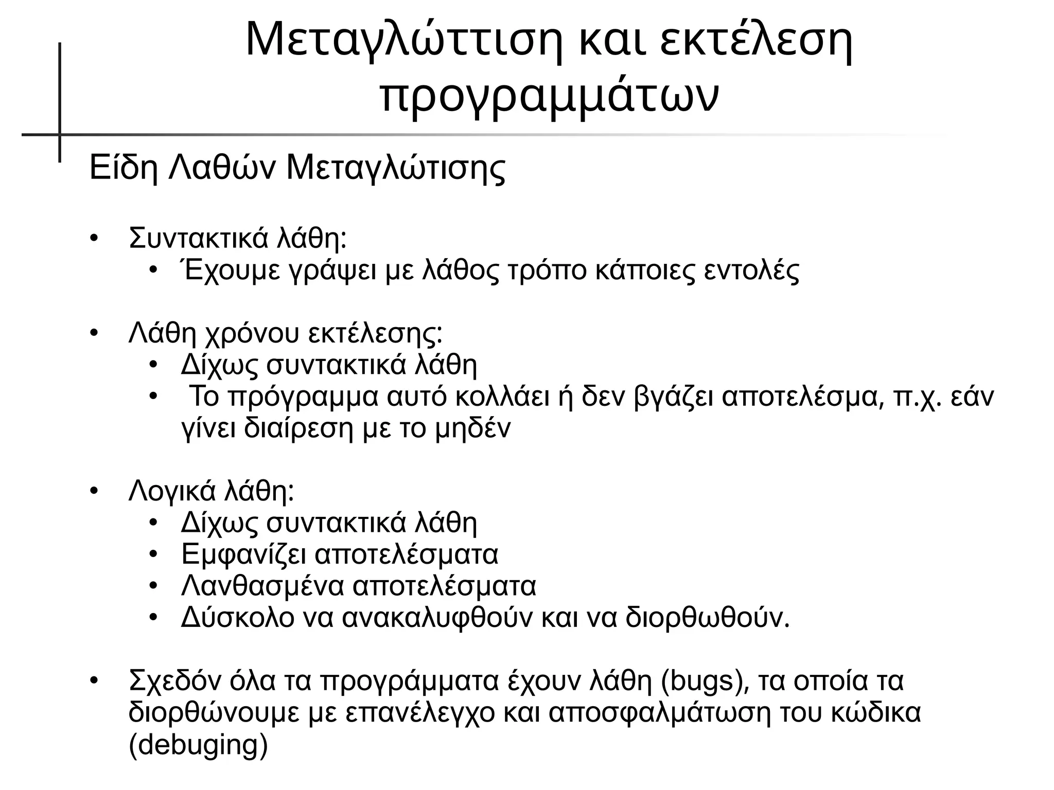 Μεταγλώττιση και εκτέλεση
προγραμμάτων
Είδη Λαθών Μεταγλώτισης
• Συντακτικά λάθη:
• Έχουμε γράψει με λάθος τρόπο κάποιες εντολές
• Λάθη χρόνου εκτέλεσης:
• Δίχως συντακτικά λάθη
• Το πρόγραμμα αυτό κολλάει ή δεν βγάζει αποτελέσμα, π.χ. εάν
γίνει διαίρεση με το μηδέν
• Λογικά λάθη:
• Δίχως συντακτικά λάθη
• Εμφανίζει αποτελέσματα
• Λανθασμένα αποτελέσματα
• Δύσκολο να ανακαλυφθούν και να διορθωθούν.
• Σχεδόν όλα τα προγράμματα έχουν λάθη (bugs), τα οποία τα
διορθώνουμε με επανέλεγχο και αποσφαλμάτωση του κώδικα
(debuging)
 