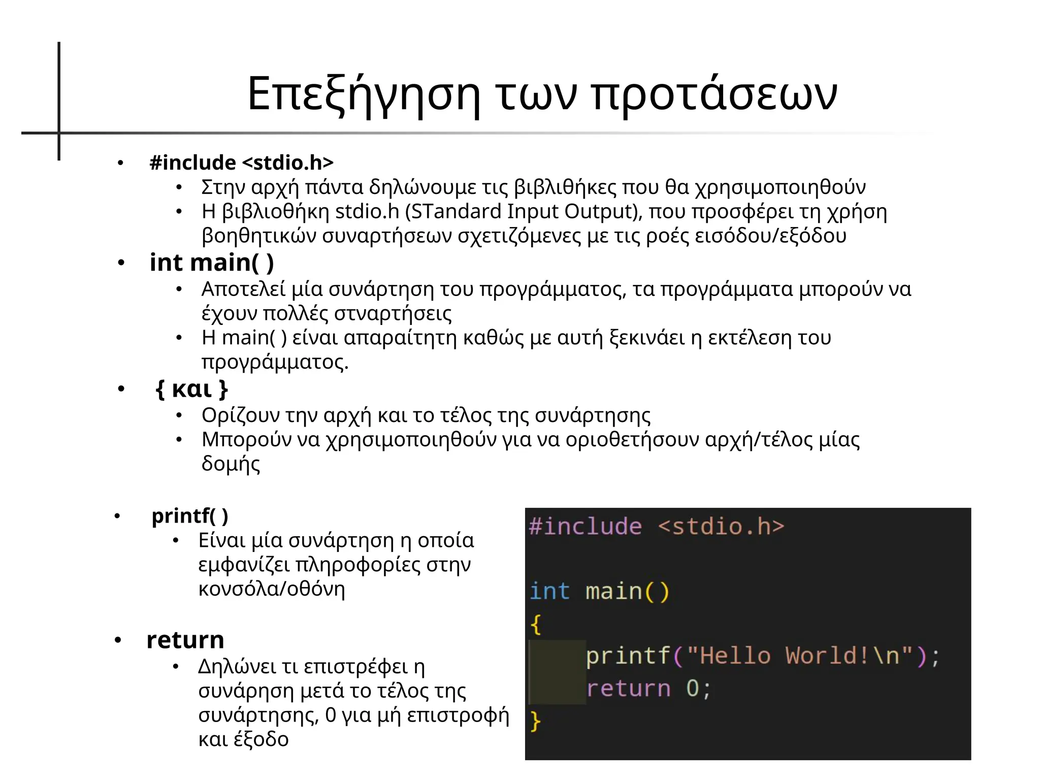 Επεξήγηση των προτάσεων
• #include <stdio.h>
• Στην αρχή πάντα δηλώνουμε τις βιβλιθήκες που θα χρησιμοποιηθούν
• Η βιβλιοθήκη stdio.h (STandard Input Output), που προσφέρει τη χρήση
βοηθητικών συναρτήσεων σχετιζόμενες με τις ροές εισόδου/εξόδου
• int main( )
• Αποτελεί μία συνάρτηση του προγράμματος, τα προγράμματα μπορούν να
έχουν πολλές στναρτήσεις
• Η main( ) είναι απαραίτητη καθώς με αυτή ξεκινάει η εκτέλεση του
προγράμματος.
• { και }
• Ορίζουν την αρχή και το τέλος της συνάρτησης
• Μπορούν να χρησιμοποιηθούν για να οριοθετήσουν αρχή/τέλος μίας
δομής
• printf( )
• Είναι μία συνάρτηση η οποία
εμφανίζει πληροφορίες στην
κονσόλα/οθόνη
• return
• Δηλώνει τι επιστρέφει η
συνάρηση μετά το τέλος της
συνάρτησης, 0 για μή επιστροφή
και έξοδο
 