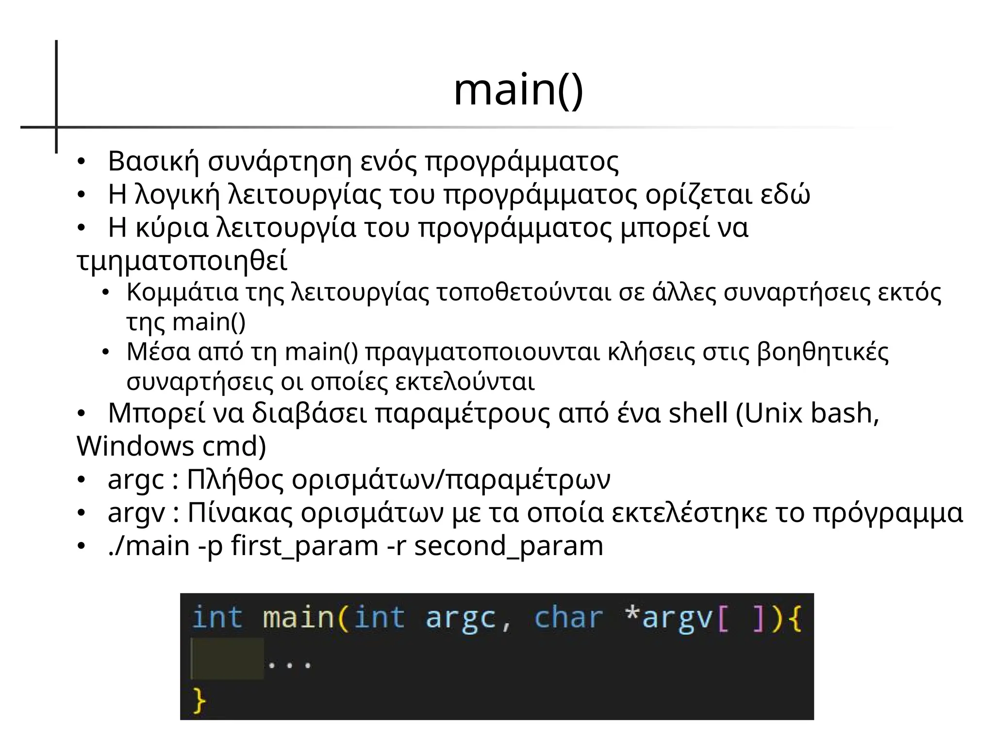 main()
• Βασική συνάρτηση ενός προγράμματος
• Η λογική λειτουργίας του προγράμματος ορίζεται εδώ
• Η κύρια λειτουργία του προγράμματος μπορεί να
τμηματοποιηθεί
• Κομμάτια της λειτουργίας τοποθετούνται σε άλλες συναρτήσεις εκτός
της main()
• Μέσα από τη main() πραγματοποιουνται κλήσεις στις βοηθητικές
συναρτήσεις οι οποίες εκτελούνται
• Μπορεί να διαβάσει παραμέτρους από ένα shell (Unix bash,
Windows cmd)
• argc : Πλήθος ορισμάτων/παραμέτρων
• argv : Πίνακας ορισμάτων με τα οποία εκτελέστηκε το πρόγραμμα
• ./main -p first_param -r second_param
 