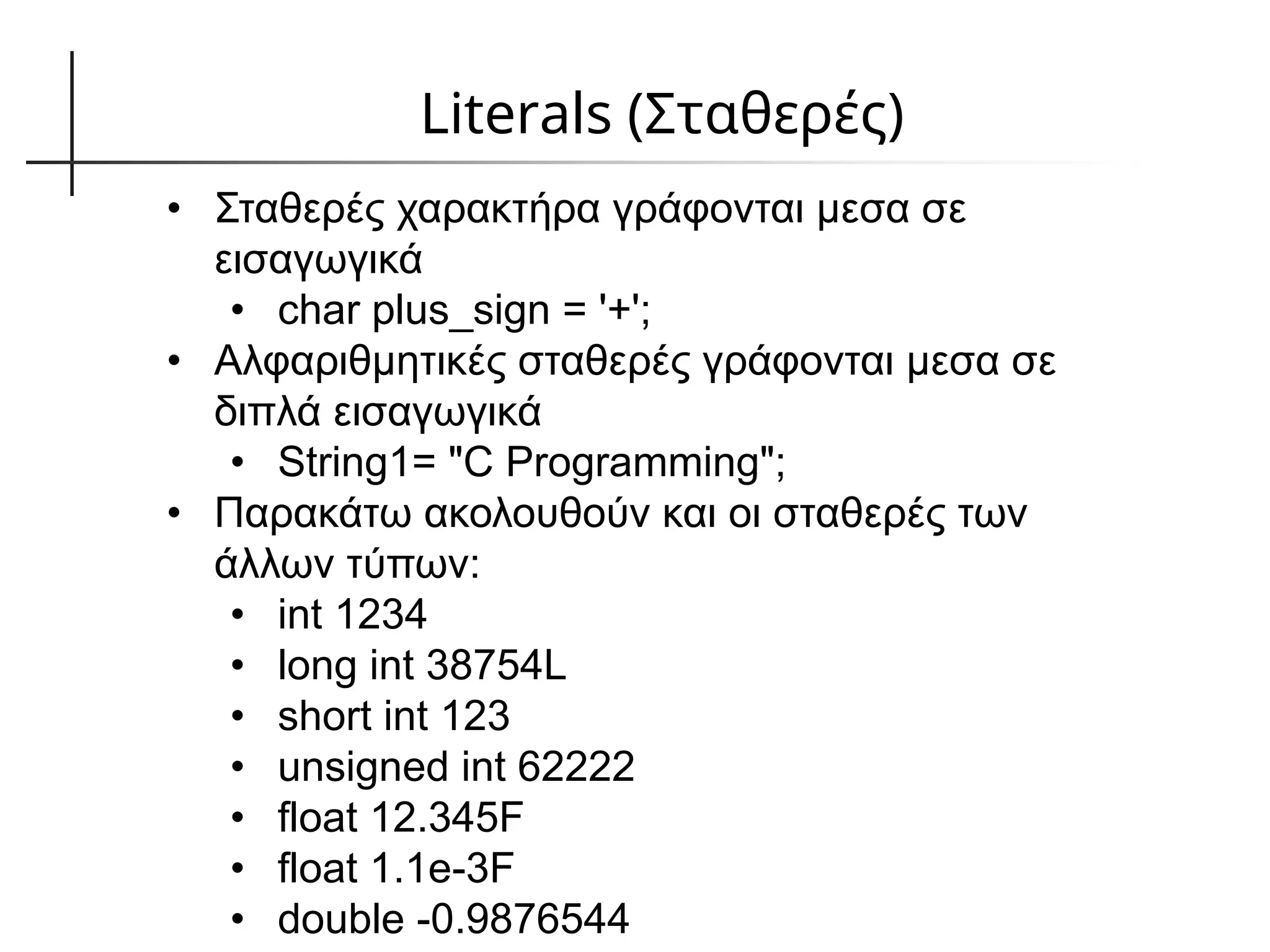 Literals (Σταθερές)
• Σταθερές χαρακτήρα γράφονται μεσα σε
εισαγωγικά
• char plus_sign = '+';
• Αλφαριθμητικές σταθερές γράφονται μεσα σε
διπλά εισαγωγικά
• String1= "C Programming";
• Παρακάτω ακολουθούν και οι σταθερές των
άλλων τύπων:
• int 1234
• long int 38754L
• short int 123
• unsigned int 62222
• float 12.345F
• float 1.1e-3F
• double -0.9876544
 