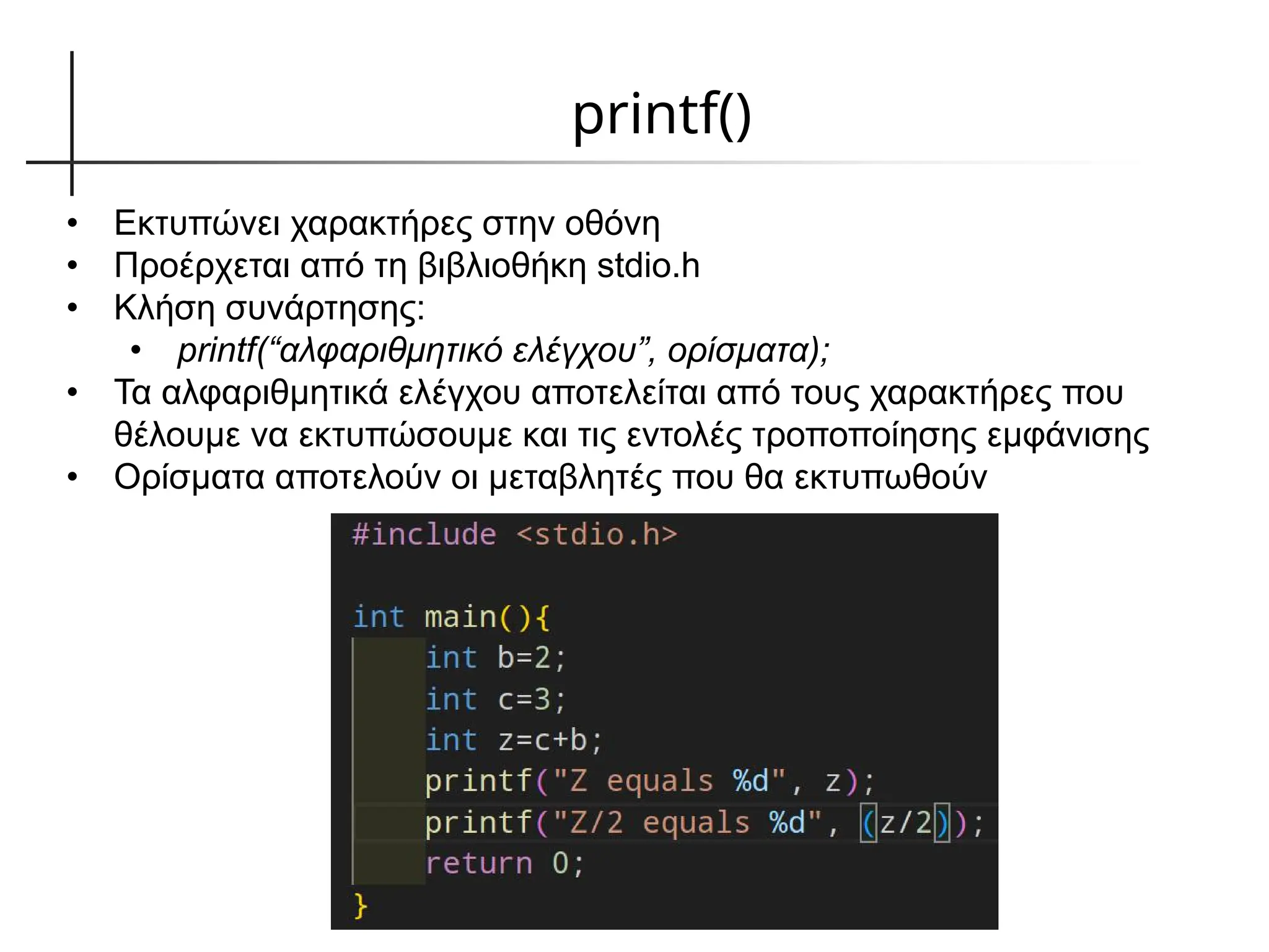 printf()
• Εκτυπώνει χαρακτήρες στην οθόνη
• Προέρχεται από τη βιβλιοθήκη stdio.h
• Κλήση συνάρτησης:
• printf(“αλφαριθμητικό ελέγχου”, ορίσματα);
• Τα αλφαριθμητικά ελέγχου αποτελείται από τους χαρακτήρες που
θέλουμε να εκτυπώσουμε και τις εντολές τροποποίησης εμφάνισης
• Ορίσματα αποτελούν οι μεταβλητές που θα εκτυπωθούν
 