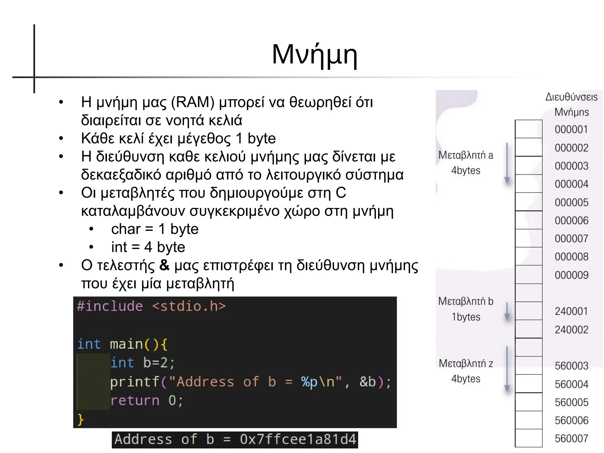Μνήμη
• Η μνήμη μας (RAM) μπορεί να θεωρηθεί ότι
διαιρείται σε νοητά κελιά
• Κάθε κελί έχει μέγεθος 1 byte
• Η διεύθυνση καθε κελιού μνήμης μας δίνεται με
δεκαεξαδικό αριθμό από το λειτουργικό σύστημα
• Οι μεταβλητές που δημιουργούμε στη C
καταλαμβάνουν συγκεκριμένο χώρο στη μνήμη
• char = 1 byte
• int = 4 byte
• Ο τελεστής & μας επιστρέφει τη διεύθυνση μνήμης
που έχει μία μεταβλητή
 