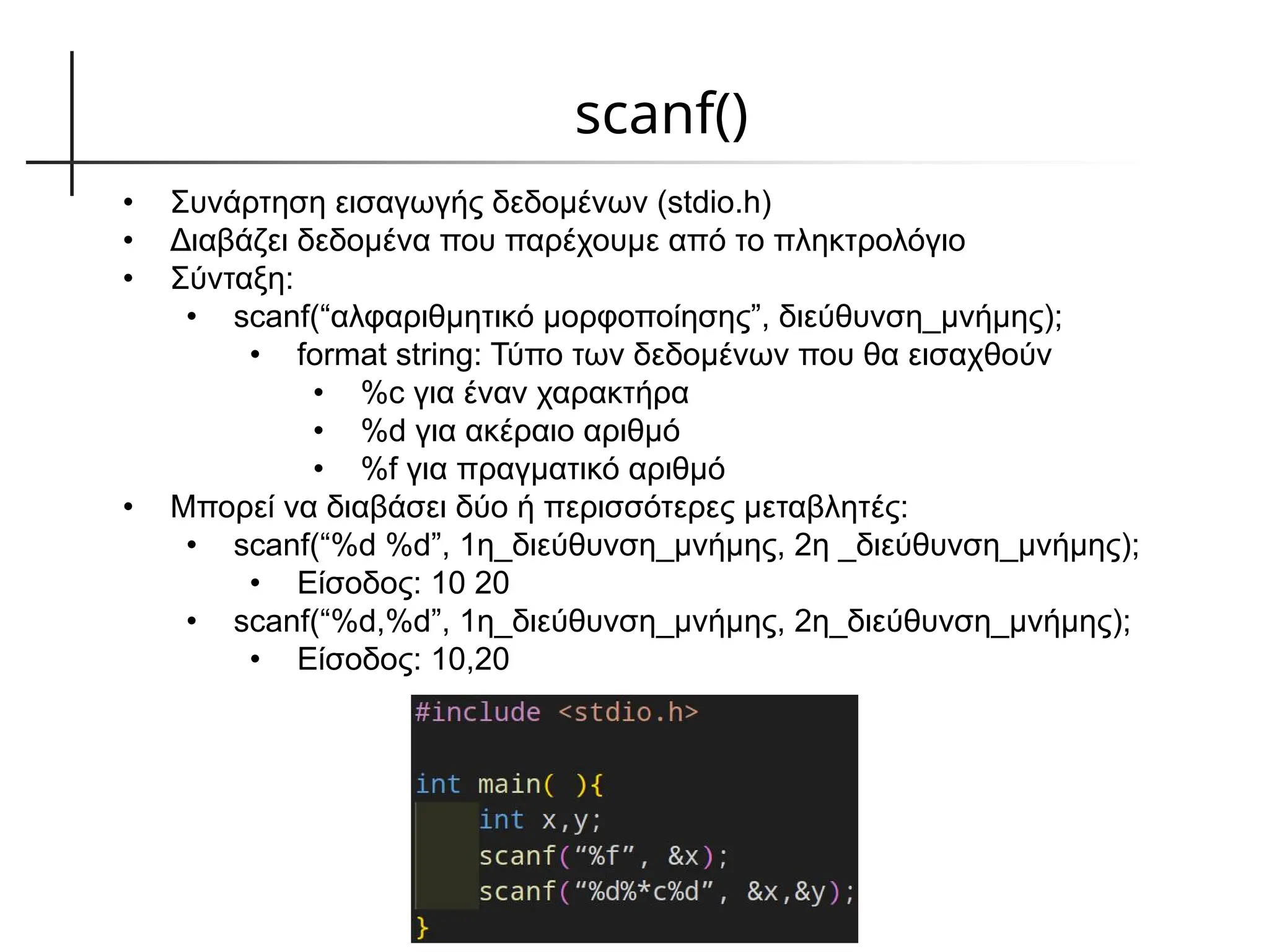 scanf()
• Συνάρτηση εισαγωγής δεδομένων (stdio.h)
• Διαβάζει δεδομένα που παρέχουμε από το πληκτρολόγιο
• Σύνταξη:
• scanf(“αλφαριθμητικό μορφοποίησης”, διεύθυνση_μνήμης);
• format string: Τύπο των δεδομένων που θα εισαχθούν
• %c για έναν χαρακτήρα
• %d για ακέραιο αριθμό
• %f για πραγματικό αριθμό
• Μπορεί να διαβάσει δύο ή περισσότερες μεταβλητές:
• scanf(“%d %d”, 1η_διεύθυνση_μνήμης, 2η _διεύθυνση_μνήμης);
• Είσοδος: 10 20
• scanf(“%d,%d”, 1η_διεύθυνση_μνήμης, 2η_διεύθυνση_μνήμης);
• Είσοδος: 10,20
 