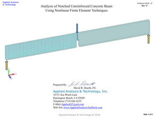 Applied Analysis & Technology © 2016
23 March 2016 : D2
Rev “x”
Slide 1 of 9
Analysis of Notched Unreinforced Concrete Beam
Using Nonlinear Finite Element Techniques
Prepared By:
David R. Dearth, P.E.
Applied Analysis & Technology, Inc.
16731 Sea Witch Lane
Huntington Beach, CA 92649
Telephone (714) 846-4235
E-Mail AppliedAT@aol.com
Web Site www.AppliedAnalysisAndTech.com
 