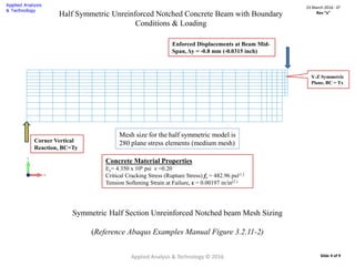Half Symmetric Unreinforced Notched Concrete Beam with Boundary
Conditions & Loading
Y-Z Symmetric
Plane, BC = Tx
Enforced Displacements at Beam Mid-
Span, Δy = -0.8 mm (-0.0315 inch)
Corner Vertical
Reaction, BC=Ty
Mesh size for the half symmetric model is
280 plane stress elements (medium mesh)
Applied Analysis & Technology © 2016
23 March 2016 : D2
Rev “x”
Slide 4 of 9
Symmetric Half Section Unreinforced Notched beam Mesh Sizing
(Reference Abaqus Examples Manual Figure 3.2.11-2)
Concrete Material Properties
Ec= 4.350 x 106 psi ν =0.20
Critical Cracking Stress (Rupture Stress) fr = 482.96 psi(1.)
Tension Softening Strain at Failure, ε = 0.00197 in/in(2.)
 