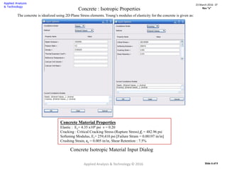 Concrete : Isotropic Properties
The concrete is idealized using 2D Plane Stress elements. Young’s modulus of elasticity for the concrete is given as:
Concrete Material Properties
Elastic : Ec= 4.35 x106 psi ν = 0.20
Cracking : Critical Cracking Stress (Rupture Stress) fr = 482.96 psi
Softening Modulus, Es= 259,410 psi [Failure Strain = 0.00197 in/in]
Crushing Strain, εc = 0.005 in/in, Shear Retention : 7.5%
Concrete Isotropic Material Input Dialog
Applied Analysis & Technology © 2016
23 March 2016 : D2
Rev “x”
Slide 6 of 9
 