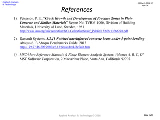 References
1) Petersson, P. E., “Crack Growth and Development of Fracture Zones in Plain
Concrete and Similar Materials” Report No. TVBM-1006, Division of Building
Materials, University of Lund, Sweden, 1981
http://www.iaea.org/inis/collection/NCLCollectionStore/_Public/13/668/13668228.pdf
2) Dassault Systems, 3.2.11 Notched unreinforced concrete beam under 3-point bending
Abaqus 6.13 Abaqus Benchmarks Guide, 2013
http://129.97.46.200:2080/v6.13/books/bmk/default.htm
3) MSC/Marc Reference Manuals & Finite Element Analysis System: Volumes A, B, C, D"
MSC Software Corporation, 2 MacArthur Place, Santa Ana, California 92707
Applied Analysis & Technology © 2016
23 March 2016 : D2
Rev “x”
Slide 9 of 9
 