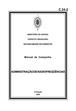 2ª Edição 
2002 
C 24-2 
MINISTÉRIO DA DEFESA 
EXÉRCITO BRASILEIRO 
ESTADO-MAIOR DO EXÉRCITO 
Manual de Campanha 
ADMINISTRAÇÃO DE RADIOFREQÜÊNCIAS 
å 
 