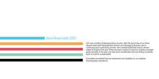 2011 was another challenging financial year. With the exit of two of our three
director level staff (Development Director and Managing Director), and a
continuing poor fundraising climate, Vera worked especially hard to remain
stable throughout the year. While we were unable to meet our ambitious budget
goals set early in the year, we have since recalibrated and are finding ourselves
back on track to sustainability.
(Complete annotated financial statements are available on our website,
theveraproject.org/about)
Vera Financials 2011
 